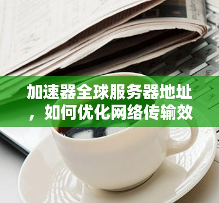 加速器全球服务器地址，如何优化网络传输效率