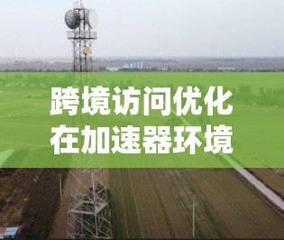 跨境访问优化在加速器环境中至关重要,旨在提升数据传输效率和系统性能。以下是对这一问题的详细分析和解决方案