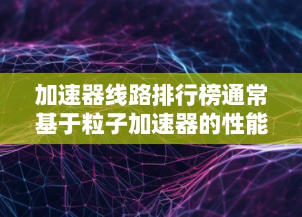 加速器线路排行榜通常基于粒子加速器的性能指标进行排名，这些指标包括最大能量、加速粒子数、加速时间、粒子质量等。以下是一些常见的加速器及其排名情况